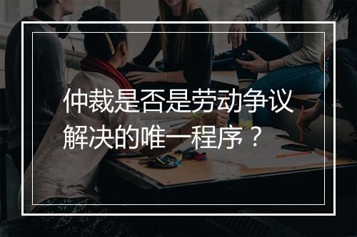 仲裁是否是劳动争议解决的唯一程序？