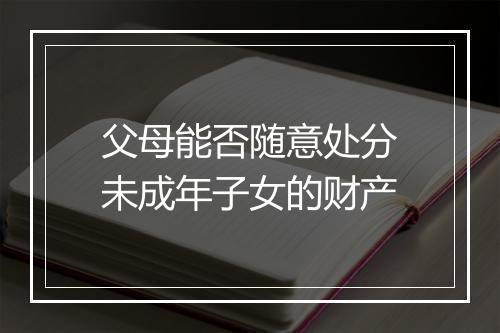 父母能否随意处分未成年子女的财产