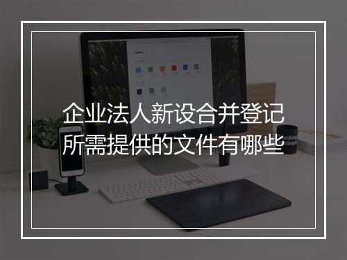 企业法人新设合并登记所需提供的文件有哪些