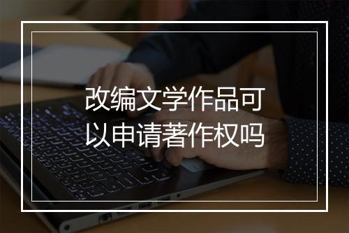 改编文学作品可以申请著作权吗
