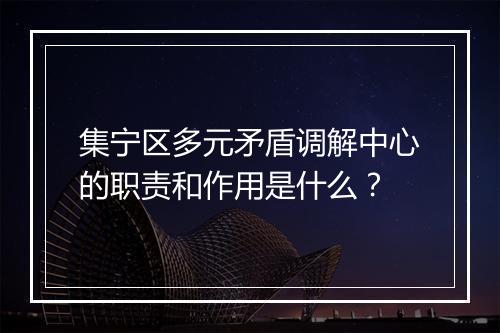 集宁区多元矛盾调解中心的职责和作用是什么？