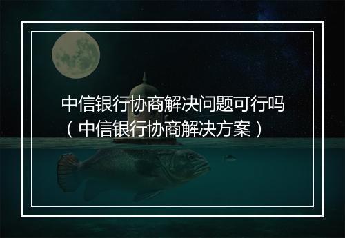 中信银行协商解决问题可行吗（中信银行协商解决方案）