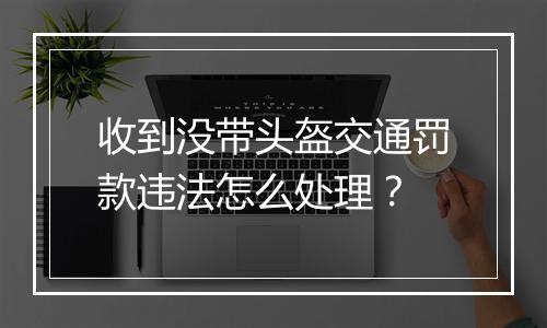 收到没带头盔交通罚款违法怎么处理？