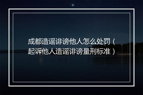 成都造谣诽谤他人怎么处罚（起诉他人造谣诽谤量刑标准）