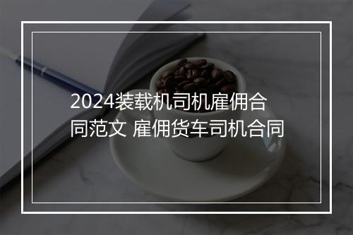 2024装载机司机雇佣合同范文 雇佣货车司机合同