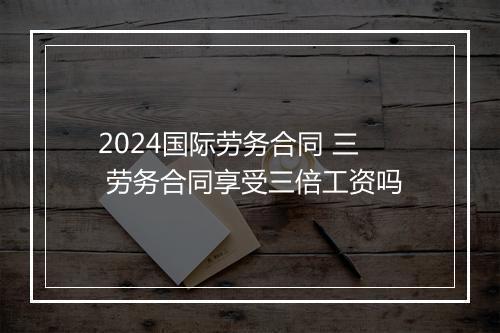 2024国际劳务合同 三 劳务合同享受三倍工资吗