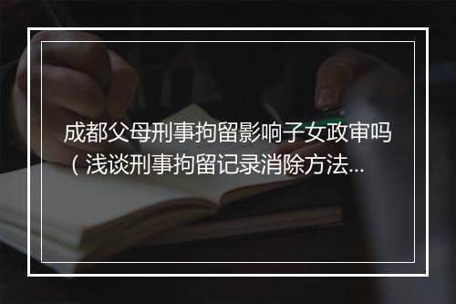 成都父母刑事拘留影响子女政审吗（浅谈刑事拘留记录消除方法）