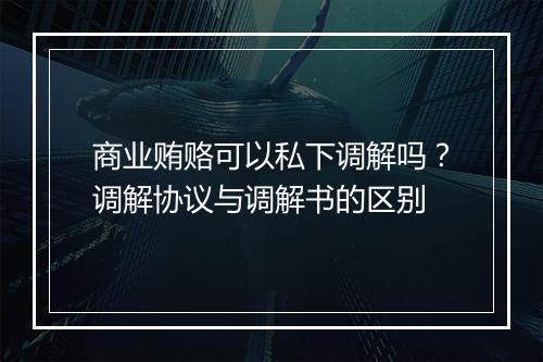 商业贿赂可以私下调解吗？调解协议与调解书的区别