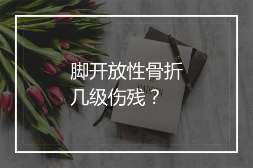 脚开放性骨折几级伤残？