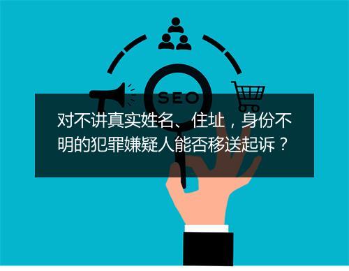 对不讲真实姓名、住址，身份不明的犯罪嫌疑人能否移送起诉？