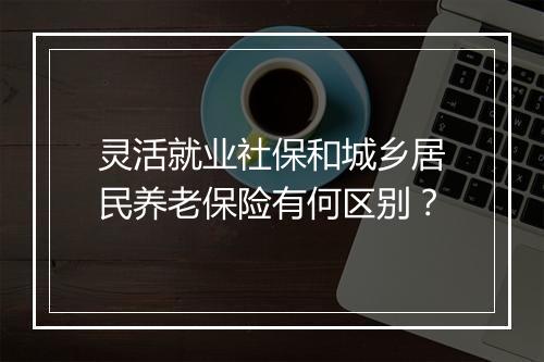 灵活就业社保和城乡居民养老保险有何区别？