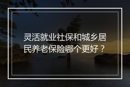 灵活就业社保和城乡居民养老保险哪个更好？