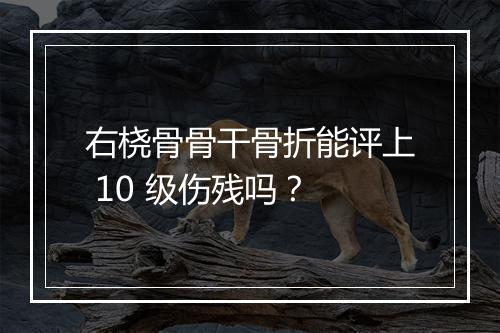 右桡骨骨干骨折能评上 10 级伤残吗？