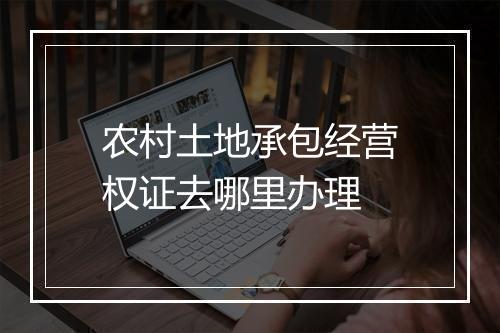 农村土地承包经营权证去哪里办理