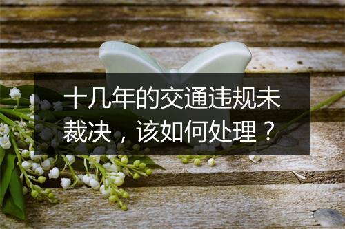 十几年的交通违规未裁决，该如何处理？