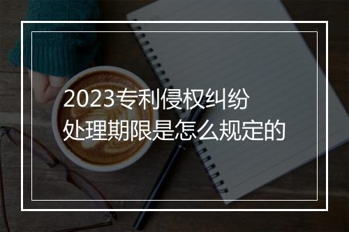 2023专利侵权纠纷处理期限是怎么规定的