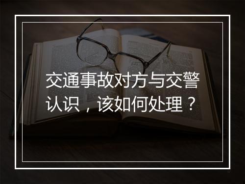 交通事故对方与交警认识，该如何处理？