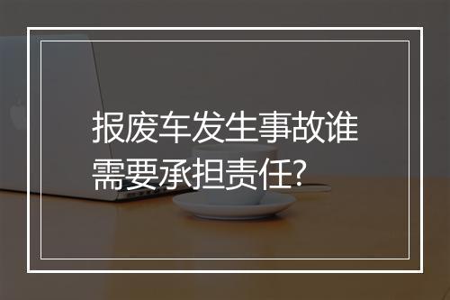 报废车发生事故谁需要承担责任?