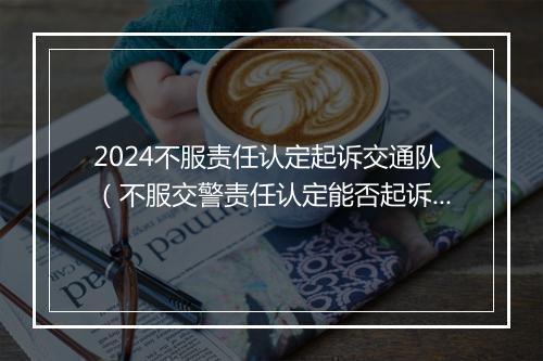 2024不服责任认定起诉交通队（不服交警责任认定能否起诉）