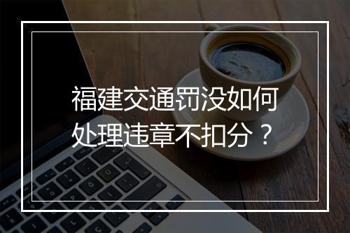 福建交通罚没如何处理违章不扣分？