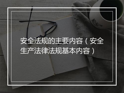安全法规的主要内容（安全生产法律法规基本内容）