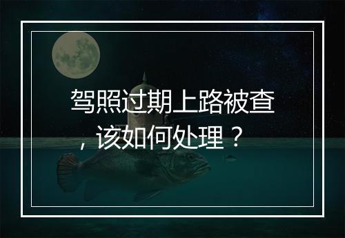 驾照过期上路被查，该如何处理？