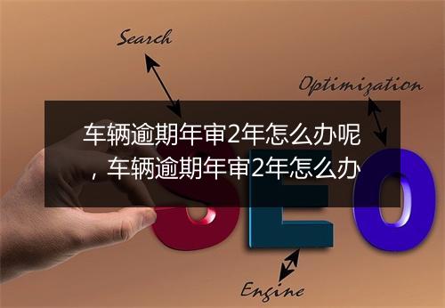 车辆逾期年审2年怎么办呢，车辆逾期年审2年怎么办