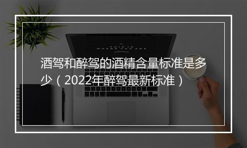 酒驾和醉驾的酒精含量标准是多少（2022年醉驾最新标准）