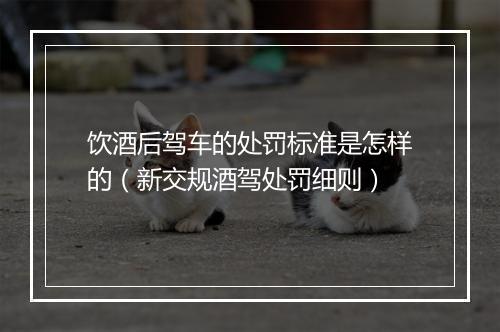 饮酒后驾车的处罚标准是怎样的（新交规酒驾处罚细则）