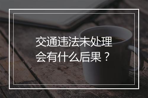 交通违法未处理会有什么后果？
