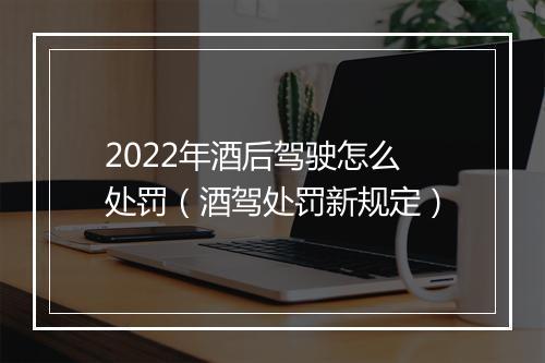 2022年酒后驾驶怎么处罚（酒驾处罚新规定）