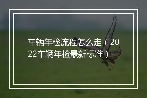 车辆年检流程怎么走（2022车辆年检最新标准）
