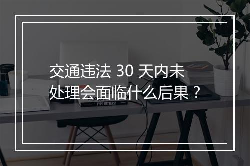 交通违法 30 天内未处理会面临什么后果？