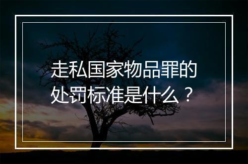 走私国家物品罪的处罚标准是什么？