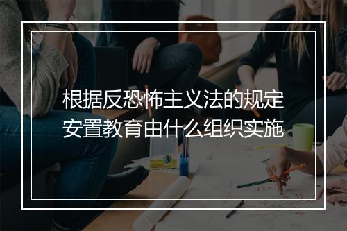 根据反恐怖主义法的规定安置教育由什么组织实施