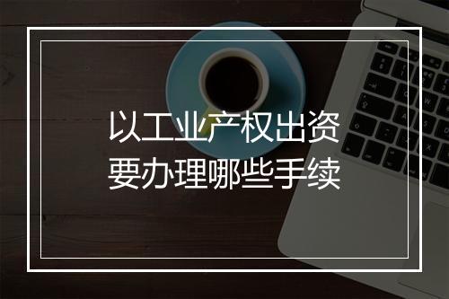 以工业产权出资要办理哪些手续