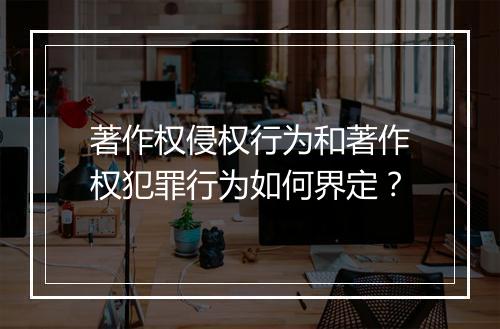 著作权侵权行为和著作权犯罪行为如何界定？