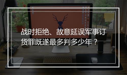战时拒绝、故意延误军事订货罪既遂最多判多少年？