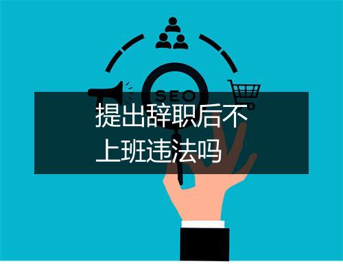 提出辞职后不上班违法吗