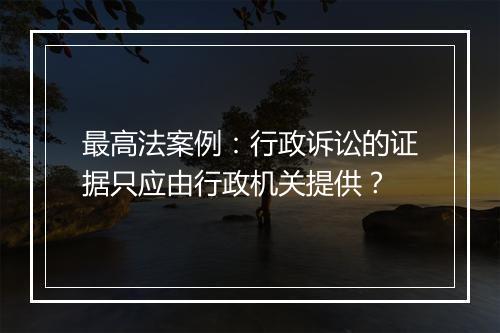 最高法案例：行政诉讼的证据只应由行政机关提供？