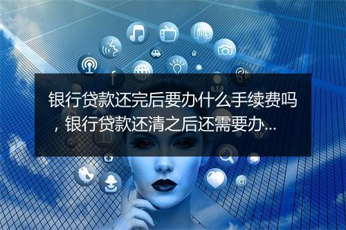 银行贷款还完后要办什么手续费吗，银行贷款还清之后还需要办哪些手续