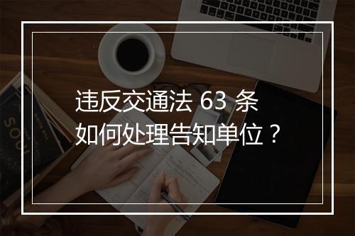 违反交通法 63 条如何处理告知单位？