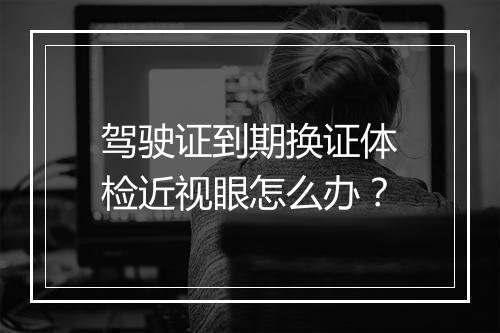 驾驶证到期换证体检近视眼怎么办？