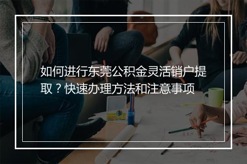 如何进行东莞公积金灵活销户提取？快速办理方法和注意事项