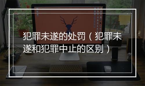 犯罪未遂的处罚（犯罪未遂和犯罪中止的区别）
