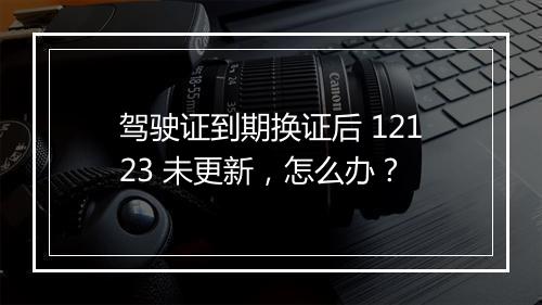 驾驶证到期换证后 12123 未更新，怎么办？
