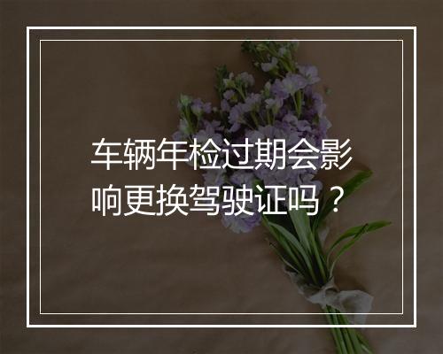 车辆年检过期会影响更换驾驶证吗？