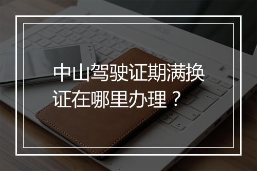 中山驾驶证期满换证在哪里办理？