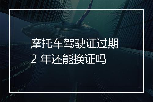 摩托车驾驶证过期 2 年还能换证吗