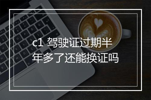 c1 驾驶证过期半年多了还能换证吗